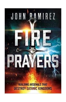 Fire Prayers: Building Arsenals That Destroy Satanic Kingdoms - John Ramirez