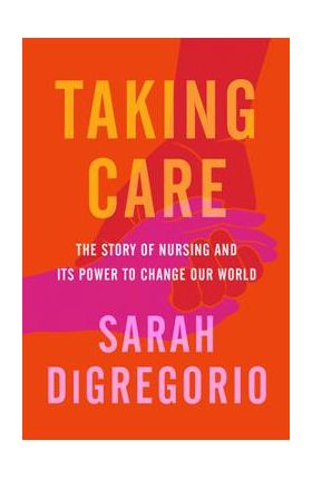 Taking Care: The Story of Nursing and Its Power to Change Our World - Sarah Digregorio