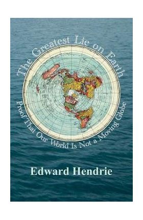 The Greatest Lie on Earth: Proof That Our World Is Not a Moving Globe - Edward Hendrie