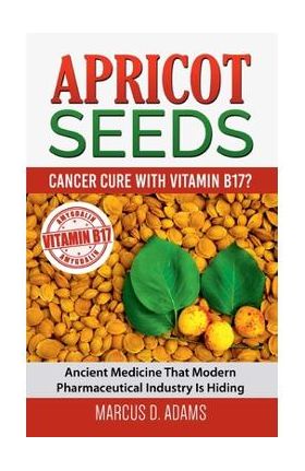Apricot Seeds - Cancer Cure with Vitamin B17?: Ancient Medicine That Modern Pharmaceutical Industry Is Hiding - Marcus D. Adams