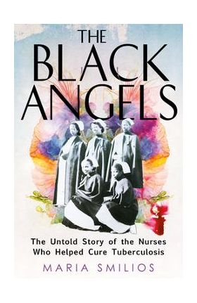 The Black Angels: The Untold Story of the Nurses Who Helped Cure Tuberculosis - Maria Smilios