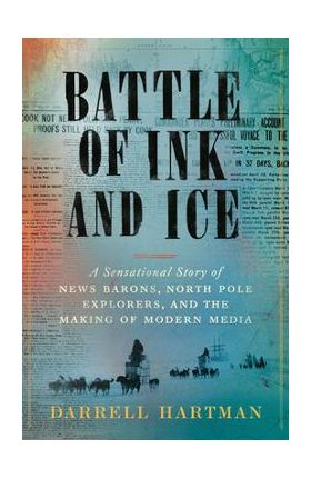 Battle of Ink and Ice: A Sensational Story of News Barons, North Pole Explorers, and the Making of Modern Media - Darrell Hartman