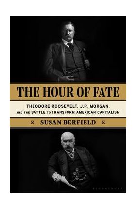 The Hour of Fate: Theodore Roosevelt, J.P. Morgan, and the Battle to Transform American Capitalism - Susan Berfield