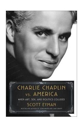 Charlie Chaplin vs. America: When Art, Sex, and Politics Collided - Scott Eyman