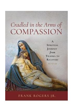 Cradled in the Arms of Compassion: A Spiritual Journey from Trauma to Recovery - Frank Rogers
