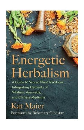 Energetic Herbalism: A Guide to Sacred Plant Traditions Integrating Elements of Vitalism, Ayurveda, and Chinese Medicine - Kat Maier