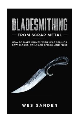 Bladesmithing From Scrap Metal: How to Make Knives With Leaf Springs, Saw Blades, Railroad Spikes, and Files - Wes Sander