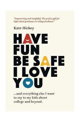 Have Fun Be Safe I Love You: And Everything Else I Want to Tell My Kids About College and Beyond - Kate Hickey