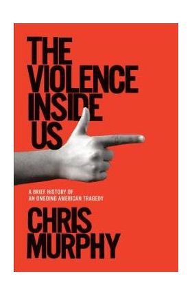 The Violence Inside Us: A Brief History of an Ongoing American Tragedy - Chris Murphy