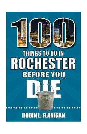 100 Things to Do in Rochester Before You Die - Robin L. Flanigan