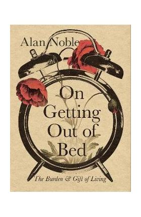 On Getting Out of Bed: The Burden and Gift of Living - Alan Noble