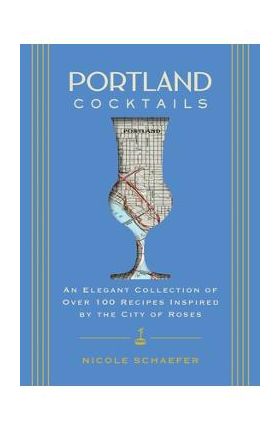 Portland Cocktails: An Elegant Collection of Over 100 Recipes Inspired by the City of Roses - Nicole Schaefer