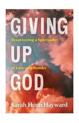 Giving Up God: Resurrecting a Spirituality of Love and Wonder - Sarah Henn Hayward
