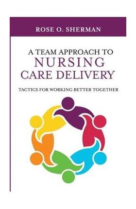 A Team Approach to Nursing Care Delivery: Tactics for Working Better Together - Rose O. Sherman