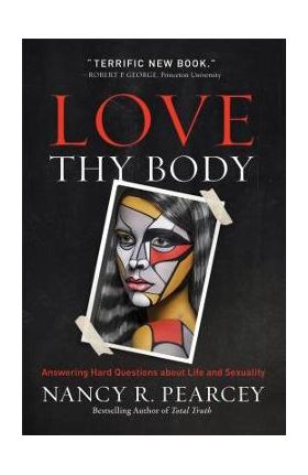 Love Thy Body: Answering Hard Questions about Life and Sexuality - Nancy R. Pearcey