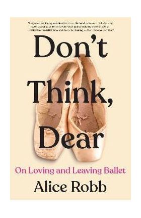 Don't Think, Dear: On Loving and Leaving Ballet - Alice Robb