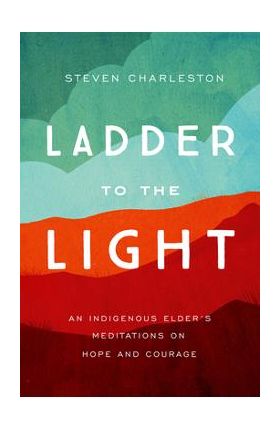Ladder to the Light: An Indigenous Elder's Meditations on Hope and Courage - Steven Charleston