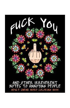 Adult Swear Word Coloring Book: Fuck You & Other Irreverent Notes To Annoying People: 40 Sweary Rude Curse Word Coloring Pages To Calm You The F*ck Do - Swear Words Coloring Books