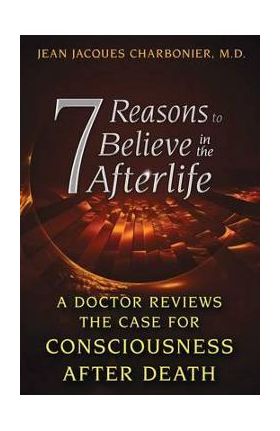 7 Reasons to Believe in the Afterlife: A Doctor Reviews the Case for Consciousness After Death - Jean Jacques Charbonier