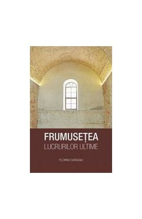 Frumusetea lucrurilor ultime - Florin Caragiu