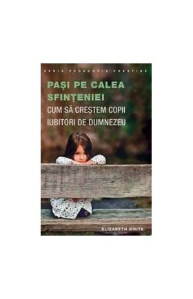 Pasi Pe Calea Sfinteniei. Cum Sa Crestem Copii Iubitori De Dumnezeu - Elizabeth White