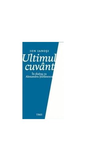 Ultimul cuvant. In dialog cu Alexandru Stefanescu - Ion Ianosi